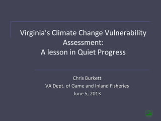 Virginia’s Climate Change Vulnerability
Assessment:
A lesson in Quiet Progress
Chris Burkett
VA Dept. of Game and Inland Fisheries
June 5, 2013
 