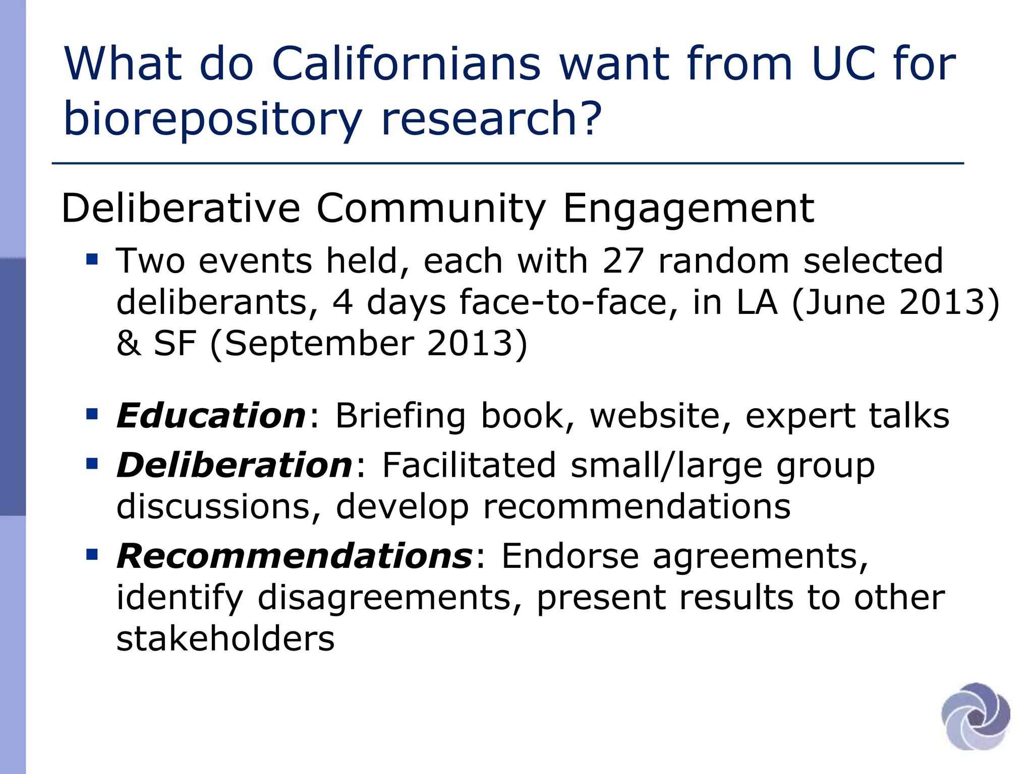 What do Californians want from UC for
biorepository research?
Deliberative Community Engagement
 Two events held, each with 27 random selected
deliberants, 4 days face-to-face, in LA (June 2013)
& SF (September 2013)
 Education: Briefing book, website, expert talks
 Deliberation: Facilitated small/large group
discussions, develop recommendations
 Recommendations: Endorse agreements,
identify disagreements, present results to other
stakeholders
 