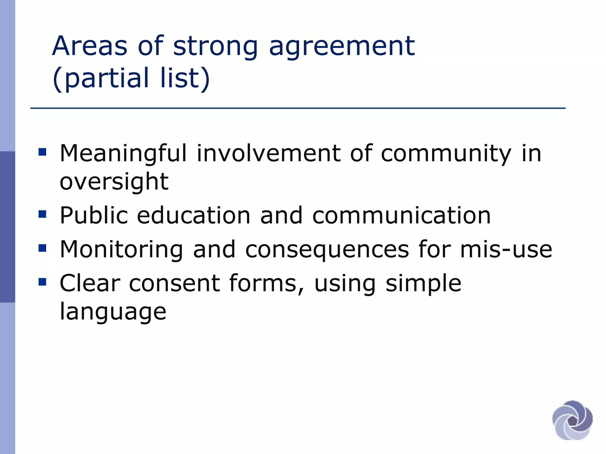 Areas of strong agreement
(partial list)
 Meaningful involvement of community in
oversight
 Public education and communication
 Monitoring and consequences for mis-use
 Clear consent forms, using simple
language
 