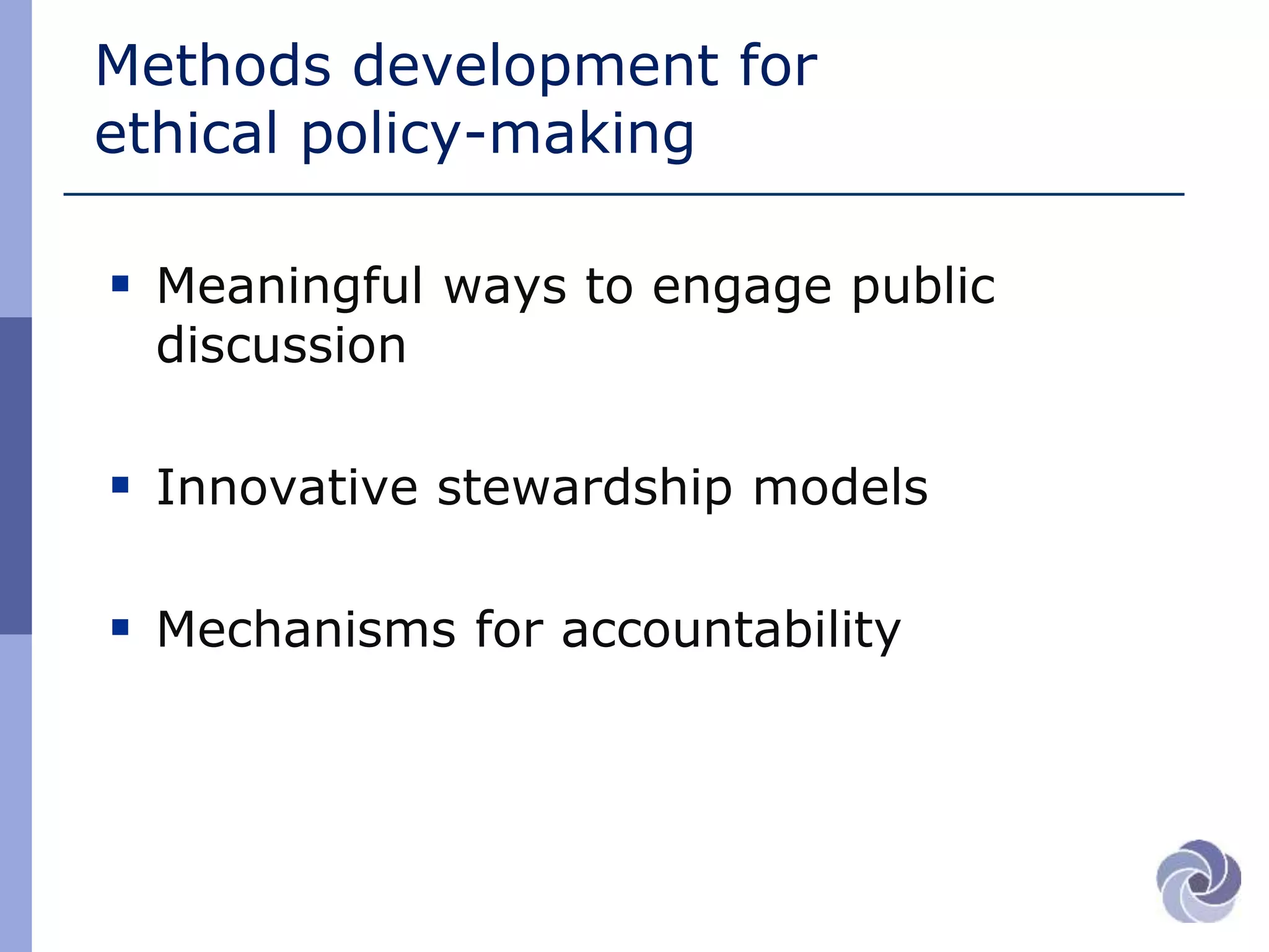 Methods development for
ethical policy-making
 Meaningful ways to engage public
discussion
 Innovative stewardship models
 Mechanisms for accountability
 