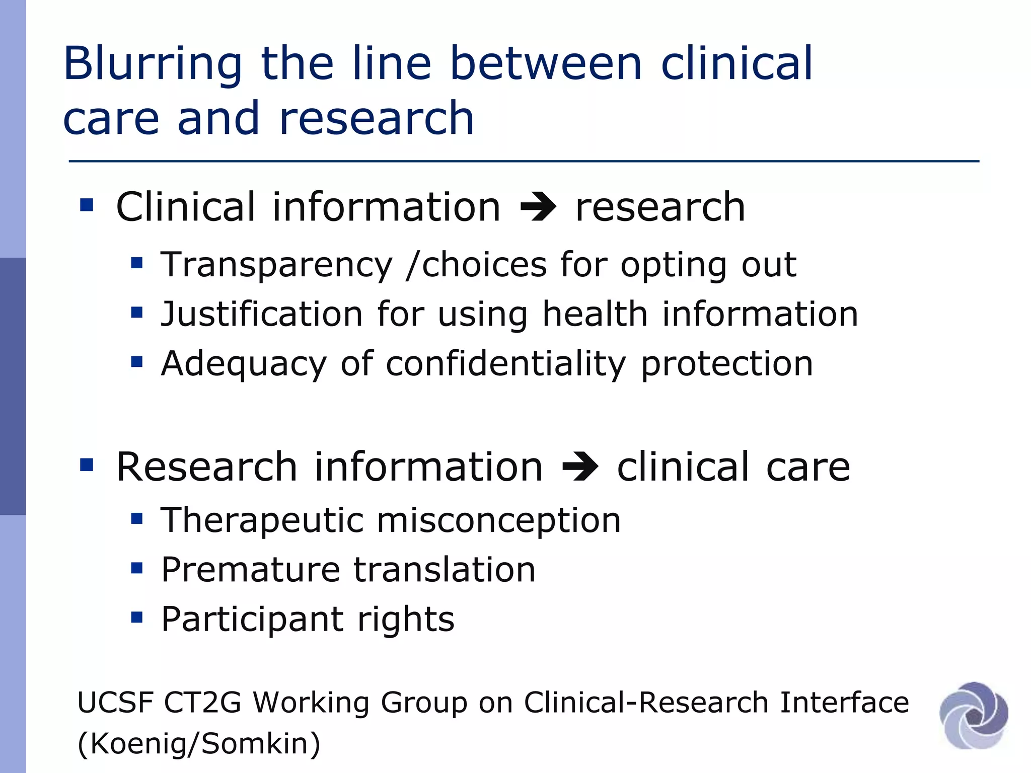 Blurring the line between clinical
care and research
 Clinical information  research
 Transparency /choices for opting out
 Justification for using health information
 Adequacy of confidentiality protection
 Research information  clinical care
 Therapeutic misconception
 Premature translation
 Participant rights
UCSF CT2G Working Group on Clinical-Research Interface
(Koenig/Somkin)
 