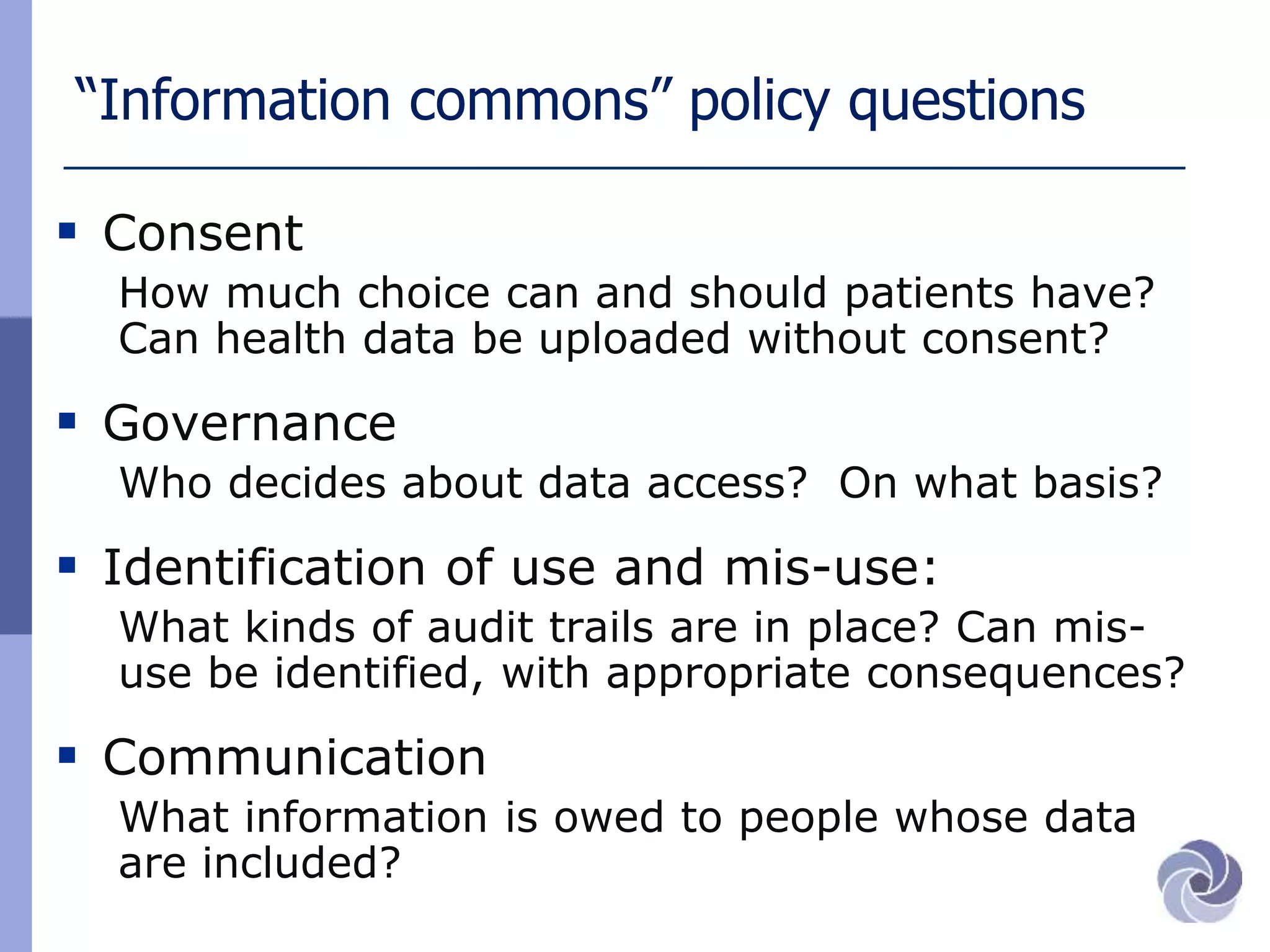 “Information commons” policy questions
 Consent
How much choice can and should patients have?
Can health data be uploaded without consent?
 Governance
Who decides about data access? On what basis?
 Identification of use and mis-use:
What kinds of audit trails are in place? Can mis-
use be identified, with appropriate consequences?
 Communication
What information is owed to people whose data
are included?
 