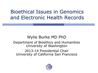 Bioethical Issues in Genomics
and Electronic Health Records
Wylie Burke MD PhD
Department of Bioethics and Humanities
University of Washington
2013-14 Presidential Chair
University of California San Francisco
 