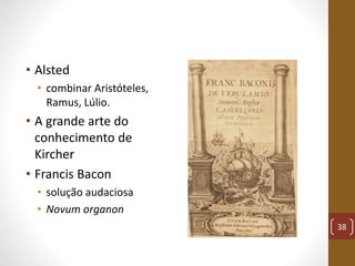 • Alsted
• combinar Aristóteles,
Ramus, Lúlio.
• A grande arte do
conhecimento de
Kircher
• Francis Bacon
• solução audaci...