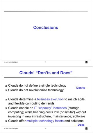 Conclusions




© 2012 UZH, CSG@IFI              19




                      Clouds’ “Don’ts and Does”

     Clouds do not define a single technology
                                                     Don‘ts
     Clouds do not revolutionize technology

     Clouds determine a business evolution to match agile
     and flexible computing demands
     Clouds enable an IT “capacity” increases (storage,
     computing) while keeping costs low (or similar) without
     investing in new infrastructure, maintenance, software
     Clouds offer multiple technology facets and solutions
                                                      Does
© 2012 UZH, CSG@IFI              20
 