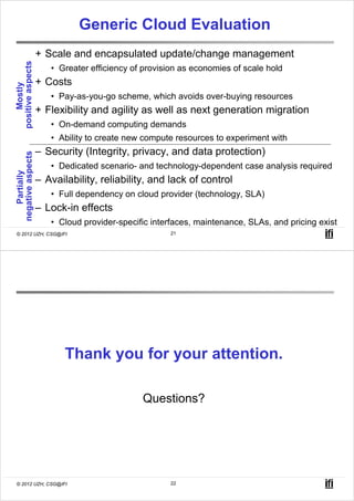 Generic Cloud Evaluation
                   + Scale and encapsulated update/change management
positive aspects



                      • Greater efficiency of provision as economies of scale hold
                   + Costs
    Mostly




                      • Pay-as-you-go scheme, which avoids over-buying resources
                   + Flexibility and agility as well as next generation migration
                      • On-demand computing demands
                      • Ability to create new compute resources to experiment with
                   – Security (Integrity, privacy, and data protection)
negative aspects




                      • Dedicated scenario- and technology-dependent case analysis required
   Partially




                   – Availability, reliability, and lack of control
                      • Full dependency on cloud provider (technology, SLA)
                   – Lock-in effects
                      • Cloud provider-specific interfaces, maintenance, SLAs, and pricing exist
© 2012 UZH, CSG@IFI                                  21




                          Thank you for your attention.

                                             Questions?




© 2012 UZH, CSG@IFI                                  22
 