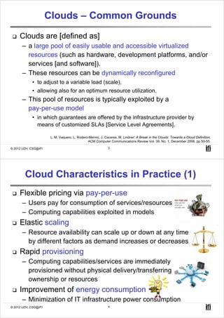 Clouds – Common Grounds
     Clouds are [defined as]
       – a large pool of easily usable and accessible virtualized
         resources (such as hardware, development platforms, and/or
         services [and software]).
       – These resources can be dynamically reconfigured
            • to adjust to a variable load (scale),
            • allowing also for an optimum resource utilization.
       – This pool of resources is typically exploited by a
         pay-per-use model
            • in which guarantees are offered by the infrastructure provider by
              means of customized SLAs [Service Level Agreements].

                       L. M. Vaquero, L. Rodero-Merino, J. Caceres, M. Lindner: A Break in the Clouds: Towards a Cloud Definition;
                                               ACM Computer Communications Review Vol. 39, No. 1, December 2008, pp 50-55.

© 2012 UZH, CSG@IFI                                          3




        Cloud Characteristics in Practice (1)
     Flexible pricing via pay-per-use
       – Users pay for consumption of services/resources
       – Computing capabilities exploited in models
     Elastic scaling
       – Resource availability can scale up or down at any time
         by different factors as demand increases or decreases
     Rapid provisioning
       – Computing capabilities/services are immediately
         provisioned without physical delivery/transferring
         ownership or resources
     Improvement of energy consumption
       – Minimization of IT infrastructure power consumption
© 2012 UZH, CSG@IFI                                          4
 