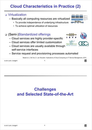 Cloud Characteristics in Practice (2)
     Virtualization
       – Basically all computing resources are virtualized
            • To provide independence of underlying infrastructure
            • To achieve optimal utilization of resources


     (Semi-)Standardized offerings
       – Cloud services are highly provider-specific
       – Cloud services offer limited customization
       – Cloud services are usually available through
         self-service interfaces
       – Service request and provisioning processes automated
                      Based on J. De Vos, E. van Heusden: Implications of Cloud Computing on IT Service Management, 2010.

© 2012 UZH, CSG@IFI                                    5




                          Challenges
                  and Selected State-of-the-Art




© 2012 UZH, CSG@IFI                                    6
 