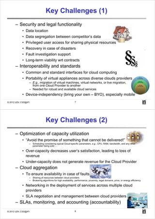 Key Challenges (1)
       – Security and legal functionality
            • Data location
            • Data segregation between competitor’s data
            • Privileged user access for sharing physical resources
            • Recovery in case of disasters
            • Fault investigation support
            • Long-term viability wrt contracts
       – Interoperability and standards
            • Common and standard interfaces for cloud computing
            • Portability of virtual appliances across diverse clouds providers
                  – E.g., migration of virtual machines, virtual networks, or live migration,
                    from one Cloud Provider to another
                  – Needed for robust and available cloud services
            • Device-independency (bring your own – BYO), especially mobile
© 2012 UZH, CSG@IFI                                            7




                                  Key Challenges (2)
       – Optimization of capacity utilization
            • “Avoid the promise of something that cannot be delivered!”
                  – Scheduling considering typical Cloud-specific parameters, e.g., CPU, RAM, bandwidth, and any other
                    parameter being sold …

            • Over-capacity decreases user’s satisfaction, leading to loss of
              revenue
            • Under-capacity does not generate revenue for the Cloud Provider
       – Cloud aggregation
            • To ensure availability in case of faults
                  – Sharing of resources between cloud providers
                  – Brokering algorithms for high availability, performance, proximity, legal domains, price, or energy efficiency

            • Networking in the deployment of services across multiple cloud
              providers
            • SLA negotiation and management between cloud providers
       – SLAs, monitoring, and accounting (accountability)
© 2012 UZH, CSG@IFI                                            8
 