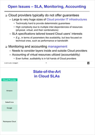 Open Issues – SLA, Monitoring, Accounting

      Cloud providers typically do not offer guarantees
        – Large to very huge sizes of Cloud provider IT infrastructures
               • Technically hard to provide deterministic guarantees
               • High complexity due to multiple inter-dependencies of resources
                 (physical, virtual, and their combinations)
        – SLA specifications tailored toward Cloud users’ interests
               • E.g., in terms of parameters like availability, but less focused on
                 technical ones, such as performance or bandwidth

      Monitoring and accounting management
        – Needs to consider layers inside and outside Cloud providers
        – Accounting of virtual resources utilized (accountability)
               • Even further, auditability is in full hands of Cloud providers
 © 2012 UZH, CSG@IFI                                        9




                                            State-of-the-Art
                                            in Cloud SLAs
Cloud Provider             Service                                       SLA Parameters
                                            Availability (99.9%) with the following definitions: Error Rate, Monthly Uptime
                              S3
                                            Percentage, Service Credit
                                            Availability (99.95%) with the following definitions: Service Year: 365 days of
                       EC2 (Elastic         the year, Annual Percentage Uptime, Region Unavailable/Unavailability,
   Amazon
                       Compute Cloud)       Unavailable: no external connectivity during a five minute period, Eligible
                                            Credit Period, Service Credit
                                            Subject to the Amazon Web Services Customer Agreement, since no specific
                           SimpleDB
                                            SLA is defined. Such agreement does not guarantee availability.
                                            The company’s Web site does not contain information regarding SLAs for this
  SalesForce                 CRM
                                            specific service.
                       Google Apps (incl.   Availability (99.9%) with the following definitions: Downtime, Downtime
    Google             Gmail business,      Period: 10 consecutive minutes downtime, Google Apps Covered Services,
                       Google Docs)         Monthly Uptime Percentage, Scheduled Downtime, Service, Service Credit.
                                            Availability regarding the following:
                                            Internal Network: 100%, Data Center Infrastructure: 100%
                                            Performance related to service degradation: Server Migration in case of
                         Cloud Server       performance problems: migration is notified 24 hours in advance, and is
                                            completed in 3 hours (maximum).
Rackspace Cloud
                                            Recovery Time: In case of failure, guarantee the restoration/recovery in 1
                                            hour after the problem is identified.
                          Cloud Sites       Availability, Unplanned Maintenance: 0%, Service Credit.
 © 2012 UZH, CSG@IFI      Cloud Files       Availability: 99.9%, Service Credit.
                                                            10
 