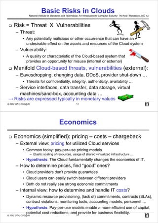Basic Risks in Clouds
                  National Institute of Standards and Technology: An Introduction to Computer Security: The NIST Handbook, 800-12.



     Risk = Threat X Vulnerabilities
       – Threat:
            • Any potentially malicious or other occurrence that can have an
              undesirable effect on the assets and resources of the Cloud system
       – Vulnerability:
            • A quality or characteristic of the Cloud-based system that
              provides an opportunity for misuse (internal or external)
     Manifold Cloud-based threats, vulnerabilities (external):
       – Eavesdropping, changing data, DDoS, provider shut-down …
            • Threats for confidentiality, integrity, authenticity, availability …
  – Service interfaces, data transfer, data storage, virtual
     machines/sand-box, accounting data …
→ Risks are expressed typically in monetary values
© 2012 UZH, CSG@IFI                                          13




                                              Economics
     Economics (simplified): pricing – costs – chargeback
       – External view: pricing for utilized Cloud services
            • Common today: pay-per-use pricing models
                  – Elastic scaling of resources, usage of shared virtualized infrastructure …
            • Hypothesis: The Cloud fundamentally changes the economics of IT.
       – How to determine prices, find “good” ones?
            • Cloud providers don’t provide guarantees
            • Cloud users can easily switch between different providers
            • Both do not really see strong economic commitments
       – Internal view: how to determine and handle IT costs?
            • Dynamic resource provisioning, (lack of) commitments, contracts (SLAs),
              contract violations, monitoring tools, accounting models, personnel …
            • Hypothesis: Pay-per-use models enable a more efficient use of capital,
              potential cost reductions, and provide for business flexibility.
                                            14
© 2012 UZH, CSG@IFI
 