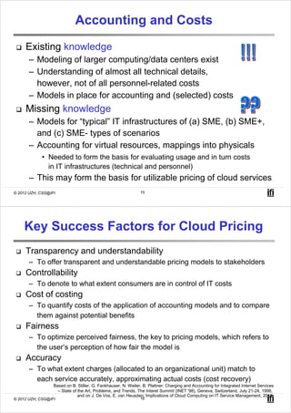 Accounting and Costs
     Existing knowledge
       – Modeling of larger computing/data centers exist
       – Understanding of almost all technical details,
         however, not of all personnel-related costs
       – Models in place for accounting and (selected) costs
     Missing knowledge
       – Models for “typical” IT infrastructures of (a) SME, (b) SME+,
         and (c) SME- types of scenarios
       – Accounting for virtual resources, mappings into physicals
            • Needed to form the basis for evaluating usage and in turn costs
              in IT infrastructures (technical and personnel)
       – This may form the basis for utilizable pricing of cloud services
© 2012 UZH, CSG@IFI                                            15




    Key Success Factors for Cloud Pricing
     Transparency and understandability
       – To offer transparent and understandable pricing models to stakeholders
     Controllability
       – To denote to what extent consumers are in control of IT costs
     Cost of costing
       – To quantify costs of the application of accounting models and to compare
         them against potential benefits
     Fairness
       – To optimize perceived fairness, the key to pricing models, which refers to
         the user’s perception of how fair the model is
     Accuracy
       – To what extent charges (allocated to an organizational unit) match to
         each service accurately, approximating actual costs (cost recovery)
                  Based on B. Stiller, G. Fankhauser, N. Weiler, B. Plattner: Charging and Accounting for Integrated Internet Services
                    – State of the Art, Problems, and Trends, The Interet Summit (INET '98), Geneva, Switzerland, July 21-24, 1998,
                               and on J. De Vos, E. van Heusden: Implications of Cloud Computing on IT Service Management, 2010.
© 2012 UZH, CSG@IFI                                            16
 