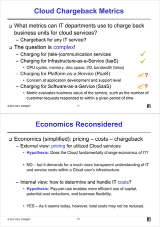Cloud Chargeback Metrics
     What metrics can IT departments use to charge back
     business units for cloud services?
       – Chargeback for any IT service?
     The question is complex!
       – Charging for (tele-)communication services
       – Charging for Infrastructure-as-a-Service (IaaS)
            • CPU cycles, memory, disc space, I/O, bandwidth (telco)
       – Charging for Platform-as-a-Service (PaaS)                                ?
            • Concern at application development and support level
       – Charging for Software-as-a-Service (SaaS)                              ?
            • Metric evaluates business value of the service, such as the number of
              customer requests responded to within a given period of time
© 2012 UZH, CSG@IFI                       17




                      Economics Reconsidered
     Economics (simplified): pricing – costs – chargeback
       – External view: pricing for utilized Cloud services
            • Hypothesis: Does the Cloud fundamentally change economics of IT?


            • NO – but it demands for a much more transparent understanding of IT
              and service costs within a Cloud user’s infrastructure.


       – Internal view: how to determine and handle IT costs?
            • Hypothesis: Pay-per-use enables more efficient use of capital,
              potential cost reductions, and business flexibility.


            • YES – As it seems today, however, total costs may not be reduced.


© 2012 UZH, CSG@IFI                       18
 