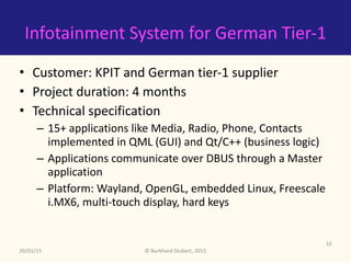 ©	Burkhard	Stubert,	2015
Infotainment	System	for	German	Tier-1
• Customer:	Indian	tier-2	and	German	tier-1	supplier	
• Project	duration:	4	months	
• Technical	specification	
– 15+	applications	like	Media,	Radio,	Phone,	Contacts	
implemented	in	QML	(GUI)	and	Qt/C++	(business	logic)	
– Applications	communicate	over	DBUS	through	a	Master	
application	
– Platform:	Wayland,	OpenGL,	embedded	Linux,	Freescale	
i.MX6,	multi-touch	display,	hard	keys
20/01/15
10
 
