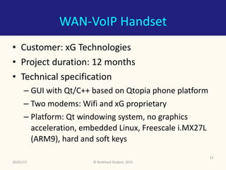 ©	Burkhard	Stubert,	2015
WAN-VoIP	Handset
• Customer:	xG	Technologies	
• Project	duration:	12	months	
• Technical	specification	
– GUI	with	Qt/C++	based	on	Qtopia	phone	platform	
– Two	modems:	Wifi	and	xG	proprietary	
– Platform:	Qt	windowing	system,	no	graphics	
acceleration,	embedded	Linux,	Freescale	i.MX27L	
(ARM9),	hard	and	soft	keys
20/01/15
12
 