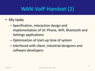 ©	Burkhard	Stubert,	2015
WAN-VoIP	Handset	(2)
• My	tasks	
– Specification,	interaction	design	and	
implementation	of	UI:	Phone,	Wifi,	Bluetooth	and	
Settings	applications	
– Optimisation	of	start-up	time	of	system	
– Interfaced	with	client,	industrial	designers	and	
software	developers
20/01/15
13
 