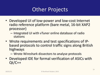 ©	Burkhard	Stubert,	2015
Other	Projects
• Developed	UI	of	low-power	and	low-cost	Internet	
radio	reference	platform	(bare	metal,	16-bit	XAP2	
processor)	
– Integrated	UI	with	vTuner	online	database	of	radio	
stations	
• Wrote	requirements	and	test	specifications	of	IP-
based	protocols	to	control	traffic	signs	along	British	
highways		
– Wrote	Wireshark	dissectors	to	analyse	protocols		
• Developed	IDE	for	formal	verification	of	ASICs	with	
Qt/C++
20/01/15
14
 