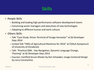 ©	Burkhard	Stubert,	2015
Skills
• People	Skills	
– Building	and	leading	high-performance	software	development	teams	
– Convincing	senior	managers	and	executives	of	new	technologies	
– Adapting	to	different	human	and	work	cultures	
• Other	Skills	
– Talk	“Case	Study:	Driver	Terminal	of	Forage	Harvester”	at	Qt	Developer	
Days	2014	
– Invited	Talk	“HMIs	of	Agricultural	Machines	for	2016”	at	COALA	Symposium	
of	University	of	Osnabrück	
– Talk:	“Practical	QML	-	Key	Navigation,	Dynamic	Language	Change,	
Theming”	at	Qt	Developer	Days	2013	
– Courses:	Certified	Scrum	Master	by	Ken	Schwaber,	Usage-Centered	Design	
by	Larry	Constantine
20/01/15
15
 