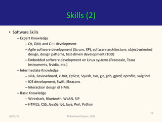 ©	Burkhard	Stubert,	2015
Skills	(2)
• Software	Skills	
– Expert	Knowledge	
– Qt,	QML	and	C++	development	
– Agile	software	development	(Scrum,	XP),	software	architecture,	object-oriented	
design,	design	patterns,	test-driven	development	(TDD)	
– Embedded	software	development	on	Linux	systems	(Freescale,	Texas	
Instruments,	Nvidia,	etc.)	
– Intermediate	Knowledge	
– JIRA,	ReviewBoard,	xUnit,	QtTest,	Squish,	svn,	git,	gdb,	gprof,	oprofile,	valgrind	
– iOS	development,	Swift,	iBeacons	
– Interaction	design	of	HMIs	
– Basic	Knowledge	
– Wireshark,	Bluetooth,	WLAN,	SIP	
– HTML5,	CSS,	JavaScript,	Java,	Perl,	Python
20/01/15
16
 