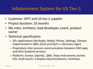 ©	Burkhard	Stubert,	2015
Infotainment	System	for	US	Tier-1
• Customer:	Indian	tier-2	and	US	tier-1	supplier	
• Project	duration:	10	months	
• My	roles:	architect,	lead	developer,	coach,	product	
owner	
• Technical	specification	
– 10+	applications	like	Radio,	Media,	Phone,	Settings,	Climate	
implemented	in	QML	(GUI)	and	Qt/C++	(business	logic)	
– Proprietary	inter-process	communication	between	HMI	apps	
and	their	backend	services	
– Platform:	Screen,	OpenGL,	QNX,	Texas	Instruments	Jacinto	
5/6,	multi-touch,	3	display	sizes/resolutions,	hard	keys
20/01/15
6
 