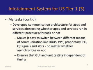 ©	Burkhard	Stubert,	2015
Infotainment	System	for	US	Tier-1	(3)
• My	tasks	(cont’d)	
– Developed	communication	architecture	for	apps	and	
services	abstracting	whether	apps	and	services	run	in	
different	processes/threads	or	not	
– Makes	it	easy	to	switch	between	different	means	
of	communication	like	DBUS,	PPS,	proprietary	IPC,	
Qt	signals	and	slots	-	no	matter	whether	
asynchronous	or	not	
– Ensures	that	GUI	and	unit	testing	independent	of	
timing
20/01/15
8
 