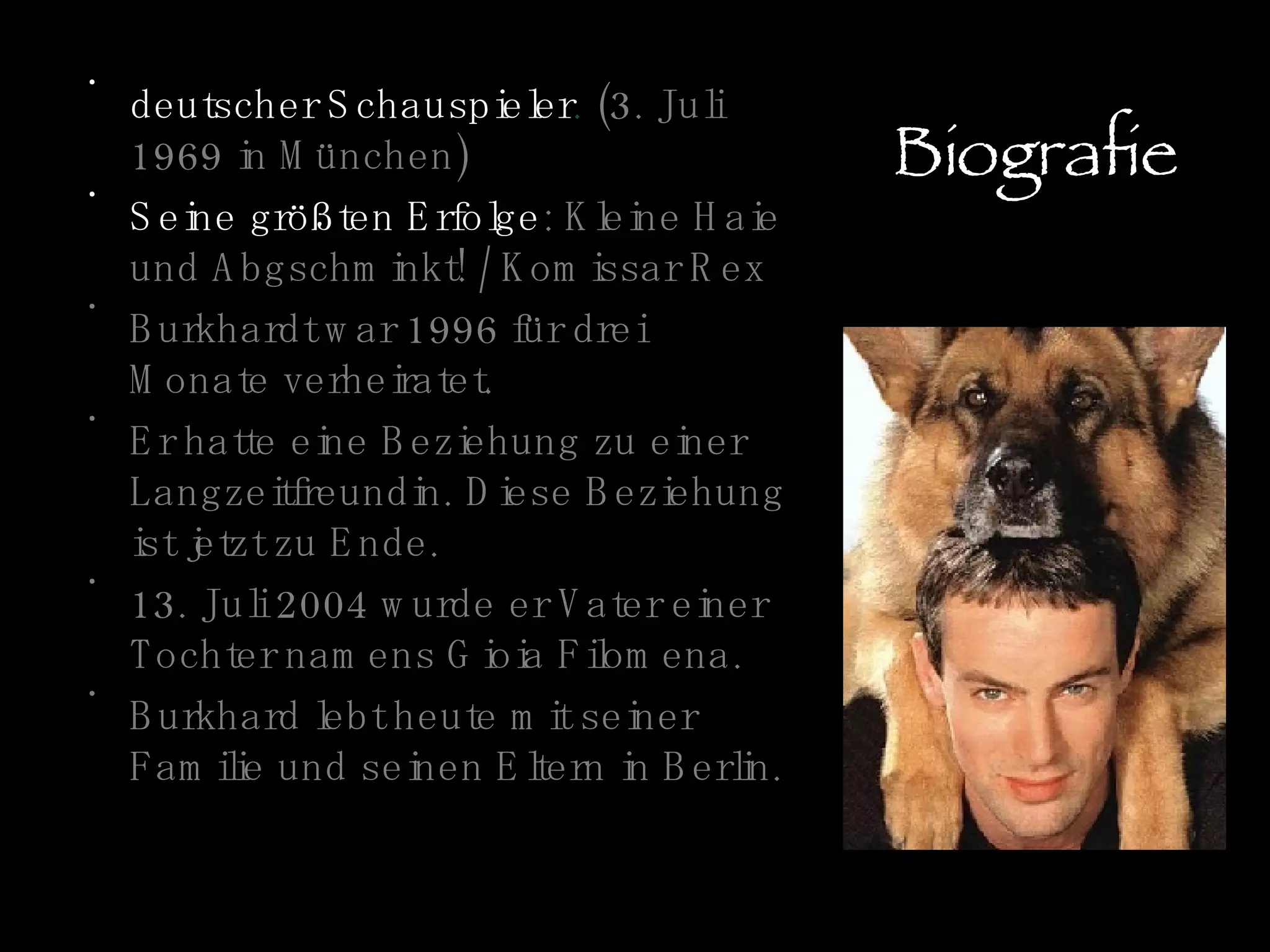 Biografie deutscher Schauspieler .  (3. Juli 1969 in München) Seine größten Erfolge : Kleine Haie und Abgschminkt! / Komissar Rex Burkhardt war 1996 für drei Monate verheiratet. Er hatte eine Beziehung zu einer Langzeitfreundin. Diese Beziehung ist jetzt zu Ende. 13. Juli 2004 wurde er Vater einer Tochter namens Gioia Filomena. Burkhard lebt heute mit seiner Familie und seinen Eltern in Berlin. 