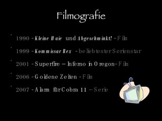 Filmografie 1990 -  Kleine Haie   und  Abgeschminkt!   - Film 1999 -  Kommissar Rex   - beliebtester Serienstar 2001 -  Superfire – Inferno in Oregon - Film 2006 -  Goldene Zeiten  - Film 2007 -  Alarm für Cobra 11  – Serie 