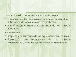 Las medidas de control recomendadas incluyen:
• vigilancia de las poblaciones animales susceptibles y
notificación de todos los casos sospechosos
• identificación y eutanasia apropiada de los animales
infectados
• cuarentena
• limpieza y desinfección de las explotaciones infectadas
• destrucción por incineración de los animales
eutanasiados y de todos los materiales contaminados.
 