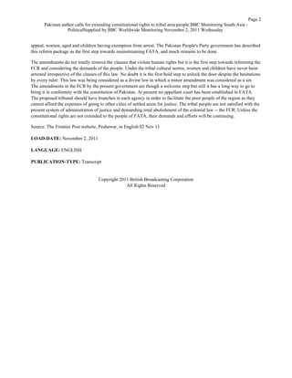 appeal, women, aged and children having exemption from arrest. The Pakistan People's Party government has described
this reform package as the first step towards mainstreaming FATA, and much remains to be done.
The amendments do not totally remove the clauses that violate human rights but it is the first step towards reforming the
FCR and considering the demands of the people. Under the tribal cultural norms, women and children have never been
arrested irrespective of the clauses of this law. No doubt it is the first bold step to unlock the door despite the hesitations
by every ruler. This law was being considered as a divine law in which a minor amendment was considered as a sin.
The amendments in the FCR by the present government are though a welcome step but still it has a long way to go to
bring it in conformity with the constitution of Pakistan. At present no appellant court has been established in FATA.
The proposed tribunal should have branches in each agency in order to facilitate the poor people of the region as they
cannot afford the expenses of going to other cities of settled areas for justice. The tribal people are not satisfied with the
present system of administration of justice and demanding total abolishment of the colonial law -- the FCR. Unless the
constitutional rights are not extended to the people of FATA, their demands and efforts will be continuing.
Source: The Frontier Post website, Peshawar, in English 02 Nov 11
LOAD-DATE: November 2, 2011
LANGUAGE: ENGLISH
PUBLICATION-TYPE: Transcript
Copyright 2011 British Broadcasting Corporation
All Rights Reserved
Page 2
Pakistan author calls for extending constitutional rights to tribal area people BBC Monitoring South Asia -
PoliticalSupplied by BBC Worldwide Monitoring November 2, 2011 Wednesday
 