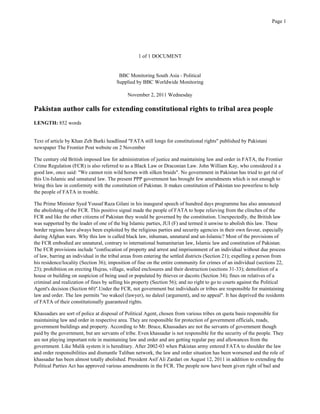 1 of 1 DOCUMENT
BBC Monitoring South Asia - Political
Supplied by BBC Worldwide Monitoring
November 2, 2011 Wednesday
Pakistan author calls for extending constitutional rights to tribal area people
LENGTH: 852 words
Text of article by Khan Zeb Burki headlined "FATA still longs for constitutional rights" published by Pakistani
newspaper The Frontier Post website on 2 November
The century old British imposed law for administration of justice and maintaining law and order in FATA, the Frontier
Crime Regulation (FCR) is also referred to as a Black Law or Draconian Law. John William Kay, who considered it a
good law, once said: "We cannot rein wild horses with silken braids". No government in Pakistan has tried to get rid of
this Un-Islamic and unnatural law. The present PPP government has brought few amendments which is not enough to
bring this law in conformity with the constitution of Pakistan. It makes constitution of Pakistan too powerless to help
the people of FATA in trouble.
The Prime Minister Syed Yousaf Raza Gilani in his inaugural speech of hundred days programme has also announced
the abolishing of the FCR. This positive signal made the people of FATA to hope relieving from the clinches of the
FCR and like the other citizens of Pakistan they would be governed by the constitution. Unexpectedly, the British law
was supported by the leader of one of the big Islamic parties, JUI (F) and termed it unwise to abolish this law. These
border regions have always been exploited by the religious parties and security agencies in their own favour, especially
during Afghan wars. Why this law is called black law, inhuman, unnatural and un-Islamic? Most of the provisions of
the FCR embodied are unnatural, contrary to international humanitarian law, Islamic law and constitution of Pakistan.
The FCR provisions include "confiscation of property and arrest and imprisonment of an individual without due process
of law, barring an individual in the tribal areas from entering the settled districts (Section 21); expelling a person from
his residence/locality (Section 36); imposition of fine on the entire community for crimes of an individual (sections 22,
23); prohibition on erecting Hujras, village, walled enclosures and their destruction (sections 31-33); demolition of a
house or building on suspicion of being used or populated by thieves or dacoits (Section 34); fines on relatives of a
criminal and realization of fines by selling his property (Section 56); and no right to go to courts against the Political
Agent's decision (Section 60)".Under the FCR, not government but individuals or tribes are responsible for maintaining
law and order. The law permits "no wakeel (lawyer), no daleel (argument), and no appeal". It has deprived the residents
of FATA of their constitutionally guaranteed rights.
Khassadars are sort of police at disposal of Political Agent, chosen from various tribes on quota basis responsible for
maintaining law and order in respective area. They are responsible for protection of government officials, roads,
government buildings and property. According to Mr. Bruce, Khassadars are not the servants of government though
paid by the government, but are servants of tribe. Even khassadar is not responsible for the security of the people. They
are not playing important role in maintaining law and order and are getting regular pay and allowances from the
government. Like Malik system it is hereditary. After 2002-03 when Pakistan army entered FATA to shoulder the law
and order responsibilities and dismantle Taliban network, the law and order situation has been worsened and the role of
khassadar has been almost totally abolished. President Asif Ali Zardari on August 12, 2011 in addition to extending the
Political Parties Act has approved various amendments in the FCR. The people now have been given right of bail and
Page 1
 