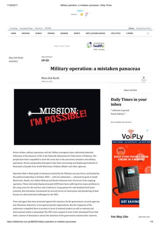 11/26/2017 Military operation: a mistaken panaceaa - Daily Times
https://dailytimes.com.pk/86200/military-operation-a-mistaken-panaceaa/ 1/5
ePaper Stories from PrintTrending: Islamabad Siege Pak Army PEMRA
Drone	strikes,	military	operations	and	the	Taliban	insurgency	have	collectively	deprived
tribesmen	of	the	pleasure	of	life	in	the	Federally	Administered	Tribal	Areas	of	Pakistan.	The
people	have	been	compelled	to	leave	the	areas	due	to	the	precarious	situation	and	military
operations.	Drone	and	gunship	helicopters	have	been	terrorising	and	displacing	hundreds	of
thousands	of	people	from	South	Waziristan,	Orakzai,	Khyber	and	other	agencies.
Operation	Rah-e-Nijat	(path	of	salvation)	started	by	the	Pakistan	security	forces	and	backed	by
the	political	leadership	in	October	2009	—	still	not	culminated	—	achieved	its	goals	in	South
Waziristan.	Nearly	one	million	Mehsud	and	Burki	tribesmen	bore	the	brunt	of	the	ongoing
operation.	These	internally	displaced	people	(IDP)	have	been	suffering	from	many	problems	in
the	camp	areas	for	the	last	four	and	a	half	years.	Long	queues	for	sub-standard	food	items
(rations),	discrimination,	harassment	by	security	forces	at	check	posts	and	plundering	of	their
houses	are	still	existential	challenges	for	the	IDPs.
Time	and	again	they	have	protested	against	the	injustices	by	the	government,	security	agencies
and	obnoxious	behaviour	of	non-governmental	organisations.	But	the	responses	of	the
authorities	compelled	them	to	protest	in	front	of	national	leaders	as	well	as	national	and
international	media	in	Islamabad.	The	IDPs	even	camped	in	front	of	the	Islamabad	Press	Club
with	a	charter	of	demands	to	attract	the	attention	of	the	government	towards	their	miseries.
EMAIL	EDITION
Daily	Times	in	your
inbox
*	indicates	required
Email	Address	*	
[#mc-embedded-subscribe-form]
HOME PAKISTAN WORLD OPINION BUSINESS SPORTS ARTS, CULTURE & BOOKS LIFE & STYLE E-PAPER 
Visit WAhealthplan nder.org instead.
The most trusted way
to nd health insurance information.
FIND YOUR PLAN
(Facebook)(Twitter)(Linkedin)(Whatsapp)(Email) (Print)
0
Shares
(Total
Khan	Zeb	Burki
attr(title)
(Khan	Zeb	Burki)
OP-ED
Military	operation:	a	mistaken	panaceaa
Khan	Zeb	Burki
APRIL 26, 2016
You May Like Sponsored Links
 