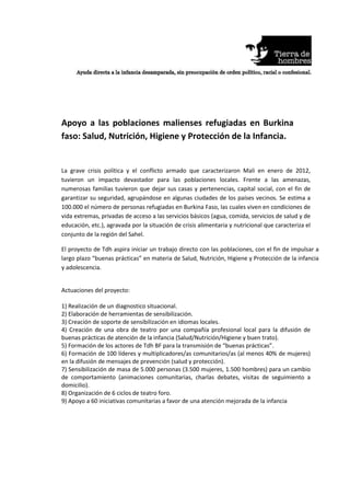 Apoyo a las poblaciones malienses refugiadas en Burkina
faso: Salud, Nutrición, Higiene y Protección de la Infancia.


La grave crisis política y el conflicto armado que caracterizaron Mali en enero de 2012,
tuvieron un impacto devastador para las poblaciones locales. Frente a las amenazas,
numerosas familias tuvieron que dejar sus casas y pertenencias, capital social, con el fin de
garantizar su seguridad, agrupándose en algunas ciudades de los países vecinos. Se estima a
100.000 el número de personas refugiadas en Burkina Faso, las cuales viven en condiciones de
vida extremas, privadas de acceso a las servicios básicos (agua, comida, servicios de salud y de
educación, etc.), agravada por la situación de crisis alimentaria y nutricional que caracteriza el
conjunto de la región del Sahel.

El proyecto de Tdh aspira iniciar un trabajo directo con las poblaciones, con el fin de impulsar a
largo plazo “buenas prácticas” en materia de Salud, Nutrición, Higiene y Protección de la infancia
y adolescencia.


Actuaciones del proyecto:

1) Realización de un diagnostico situacional.
2) Elaboración de herramientas de sensibilización.
3) Creación de soporte de sensibilización en idiomas locales.
4) Creación de una obra de teatro por una compañía profesional local para la difusión de
buenas prácticas de atención de la infancia (Salud/Nutrición/Higiene y buen trato).
5) Formación de los actores de Tdh BF para la transmisión de “buenas prácticas”.
6) Formación de 100 líderes y multiplicadores/as comunitarios/as (al menos 40% de mujeres)
en la difusión de mensajes de prevención (salud y protección).
7) Sensibilización de masa de 5.000 personas (3.500 mujeres, 1.500 hombres) para un cambio
de comportamiento (animaciones comunitarias, charlas debates, visitas de seguimiento a
domicilio).
8) Organización de 6 ciclos de teatro foro.
9) Apoyo a 60 iniciativas comunitarias a favor de una atención mejorada de la infancia
 