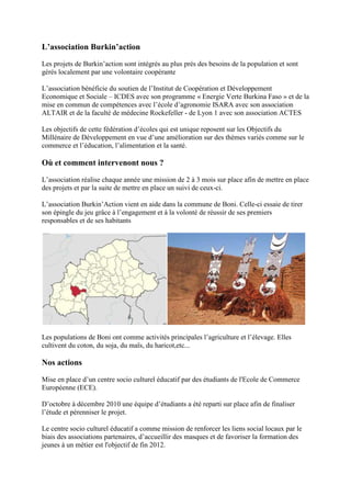 L’association Burkin’action
Les projets de Burkin’action sont intégrés au plus près des besoins de la population et sont
gérés localement par une volontaire coopérante
L’association bénéficie du soutien de l’Institut de Coopération et Développement
Economique et Sociale – ICDES avec son programme « Energie Verte Burkina Faso » et de la
mise en commun de compétences avec l’école d’agronomie ISARA avec son association
ALTAIR et de la faculté de médecine Rockefeller - de Lyon 1 avec son association ACTES
Les objectifs de cette fédération d’écoles qui est unique reposent sur les Objectifs du
Millénaire de Développement en vue d’une amélioration sur des thèmes variés comme sur le
commerce et l’éducation, l’alimentation et la santé.

Où et comment intervenont nous ?
L’association réalise chaque année une mission de 2 à 3 mois sur place afin de mettre en place
des projets et par la suite de mettre en place un suivi de ceux-ci.
L’association Burkin’Action vient en aide dans la commune de Boni. Celle-ci essaie de tirer
son épingle du jeu grâce à l’engagement et à la volonté de réussir de ses premiers
responsables et de ses habitants

Les populations de Boni ont comme activités principales l’agriculture et l’élevage. Elles
cultivent du coton, du soja, du maïs, du haricot,etc...

Nos actions
Mise en place d’un centre socio culturel éducatif par des étudiants de l'Ecole de Commerce
Européenne (ECE).
D’octobre à décembre 2010 une équipe d’étudiants a été reparti sur place afin de finaliser
l’étude et pérenniser le projet.
Le centre socio culturel éducatif a comme mission de renforcer les liens social locaux par le
biais des associations partenaires, d’accueillir des masques et de favoriser la formation des
jeunes à un métier est l'objectif de fin 2012.

 