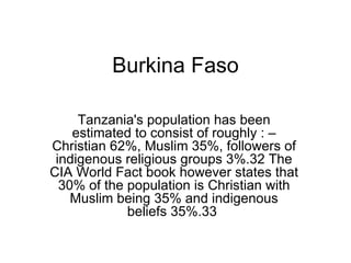 Burkina Faso Tanzania's population has been estimated to consist of roughly : – Christian 62%, Muslim 35%, followers of indigenous religious groups 3%.32 The CIA World Fact book however states that 30% of the population is Christian with Muslim being 35% and indigenous beliefs 35%.33  3 