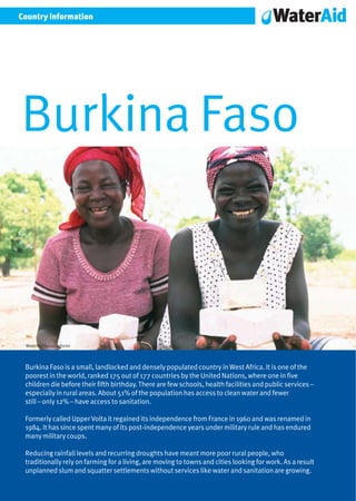 Country information




Burkina Faso



 WaterAid/Suzanne Porter




 Burkina Faso is a small, landlocked and densely populated country in West Africa. It is one of the
 poorest in the world, ranked 175 out of 177 countries by the United Nations, where one in five
 children die before their fifth birthday. There are few schools, health facilities and public services –
 especially in rural areas. About 51% of the population has access to clean water and fewer
 still – only 12% – have access to sanitation.

 Formerly called Upper Volta it regained its independence from France in 1960 and was renamed in
 1984. It has since spent many of its post-independence years under military rule and has endured
 many military coups.

 Reducing rainfall levels and recurring droughts have meant more poor rural people, who
 traditionally rely on farming for a living, are moving to towns and cities looking for work. As a result
 unplanned slum and squatter settlements without services like water and sanitation are growing.
 