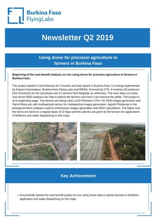 Newsletter Q2 2019
Using drone for precision agriculture to
farmers in Burkina Faso
Beginning of the cost-benefit analysis on rice using drone for precision agriculture to farmers in
Burkina Faso:
The project started in mid-February for 3 months and was based in Burkina Faso. It is being implemented
by Espace Geomatique, Burkina Faso Flying Labs and INERA, financed by CTA. It involves 30 producers
from Korsimoro for the test phase and 21 farmers from Mogtedo as witnesses. The main idea is to show
how drone NDVI analysis can help to advice the farmers and how it can improve the yields. The project is
at its beginning stage. Two drones are being used: a DJI Phantom 4 Pro+ for RGB images generation and
Parrot Disco pro with multispectral sensor for multispectral images generation. Agisoft Photoscan is the
photogrammetric software used to orthomosaic images generation and NDVI calculations. The flights over
the farms are done on a regular basis of 10 days and the advices are given to the farmers for applications
of fertilizers and water dispatching on the crops.
Key Achievement
Successfully started the cost-benefit project on rice using drone data to advise farmers in fertilizers
application and water dispatching on the crops.
 
