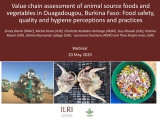 Value chain assessment of animal source foods and
vegetables in Ouagadougou, Burkina Faso: Food safety,
quality and hygiene perceptions and practices
Sinaly Diarra (IRSAT), Michel Dione (ILRI), Charlotte Konkobo-Yameogo (IRSAT), Guy Ilboudo (ILRI), Kristina
Roesel (ILRI), Valérie Raymonde Lallogo (ILRI), Laurencia Ouattara (IRSAT) and Theo Knight-Jones (ILRI)
Webinar
20 May 2020
 