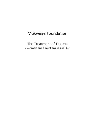       
   
   
   
   
   
   
   
   

          Mukwege Foundation 
                   
          The Treatment of Trauma 
         ‐ Women and their Families in DRC 
   
   
  
 
 
 