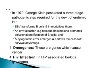  In
   1979, George Klein postulated a three-stage
 pathogenic step required for the dev’t of endemic
 BL:
  EBV transforms B cells & immortalizes them;
  An env’tal factor, e.g holoendemic malaria promotes
   polyclonal proliferation of B cells; and
  A cytogenetic error emerges & endows the cells with
   survival advantage
4 Oncogenes: These are genes which cause
 cancer
4 Hiv Infection: In HIV associated burkitts
 lymphoma
 