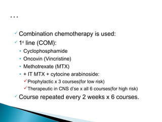  Combination   chemotherapy is used:
 1st line (COM):

 •   Cyclophosphamide
 •   Oncovin (Vincristine)
 •   Methotrexate (MTX)
 •   + IT MTX + cytocine arabinoside:
     Prophylactic x 3 courses(for low risk)
     Therapeutic in CNS d’se x all 6 courses(for high risk)
 Course    repeated every 2 weeks x 6 courses.
 