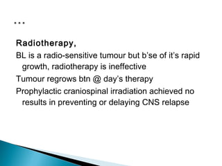 Radiotherapy,
BL is a radio-sensitive tumour but b’se of it’s rapid
 growth, radiotherapy is ineffective
Tumour regrows btn @ day’s therapy
Prophylactic craniospinal irradiation achieved no
 results in preventing or delaying CNS relapse
 