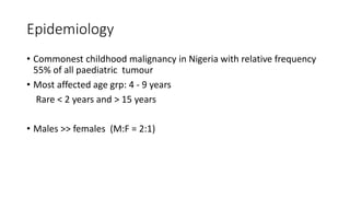 Epidemiology
• Commonest childhood malignancy in Nigeria with relative frequency
55% of all paediatric tumour
• Most affected age grp: 4 - 9 years
Rare < 2 years and > 15 years
• Males >> females (M:F = 2:1)
 