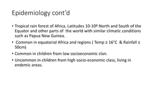 Epidemiology cont’d
• Tropical rain forest of Africa, Latitudes 10-10º North and South of the
Equator and other parts of the world with similar climatic conditions
such as Papua New Guinea.
• Common in equatorial Africa and regions ( Temp ≥ 16°C & Rainfall ≥
50cm)
• Common in children from low socioeconomic clan.
• Uncommon in children from high socio-economic class, living in
endemic areas.
 