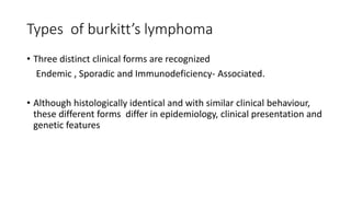 Types of burkitt’s lymphoma
• Three distinct clinical forms are recognized
Endemic , Sporadic and Immunodeficiency- Associated.
• Although histologically identical and with similar clinical behaviour,
these different forms differ in epidemiology, clinical presentation and
genetic features
 