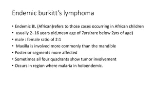 Endemic burkitt’s lymphoma
• Endemic BL (African)refers to those cases occurring in African children
• usually 2–16 years old,mean age of 7yrs(rare below 2yrs of age)
• male : female ratio of 2:1
• Maxilla is involved more commonly than the mandible
• Posterior segments more affected
• Sometimes all four quadrants show tumor involvement
• Occurs in region where malaria in holoendemic.
 
