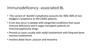 Immunodeficency- associated BL
• This variant of Burkitt’s lymphoma accounts for 30%–40% of non-
Hodgkin’s lymphoma in HIV+/AIDS patients.
• It can also occur in people with congenital conditions that cause
immune deficiency and in organ transplant patients on
immunosuppressive drugs.
• Present as cases usually with nodal involvement with frequent bone
marrow involvement
• Involves distal ileum ,ceacum and mesentry
 