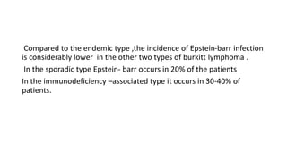 Compared to the endemic type ,the incidence of Epstein-barr infection
is considerably lower in the other two types of burkitt lymphoma .
In the sporadic type Epstein- barr occurs in 20% of the patients
In the immunodeficiency –associated type it occurs in 30-40% of
patients.
 
