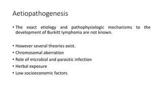Aetiopathogenesis
• The exact etiology and pathophysiologic mechanisms to the
development of Burkitt lymphoma are not known.
• However several theories exist.
• Chromosomal aberration
• Role of microbial and parasitic infection
• Herbal exposure
• Low socioeconomic factors
 