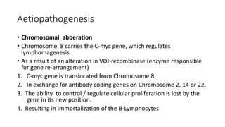 Aetiopathogenesis
• Chromosomal abberation
• Chromosome 8 carries the C-myc gene, which regulates
lymphomagenesis.
• As a result of an alteration in VDJ-recombinase (enzyme responsible
for gene re-arrangement)
1. C-myc gene is translocated from Chromosome 8
2. In exchange for antibody coding genes on Chromosome 2, 14 or 22.
3. The ability to control / regulate cellular proliferation is lost by the
gene in its new position.
4. Resulting in immortalization of the B-Lymphocytes
 