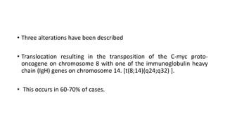 • Three alterations have been described
• Translocation resulting in the transposition of the C-myc proto-
oncogene on chromosome 8 with one of the immunoglobulin heavy
chain (IgH) genes on chromosome 14. [t(8;14)(q24;q32) ].
• This occurs in 60-70% of cases.
 